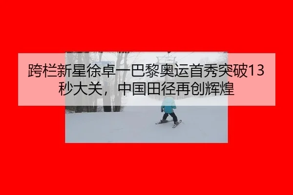 跨栏新星徐卓一巴黎奥运首秀突破13秒大关，中国田径再创辉煌