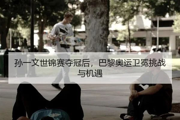 孙一文世锦赛夺冠后，巴黎奥运卫冕挑战与机遇