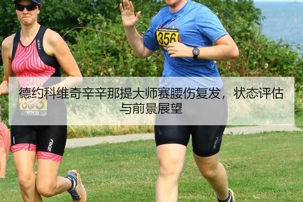 德约科维奇辛辛那提大师赛腰伤复发，状态评估与前景展望