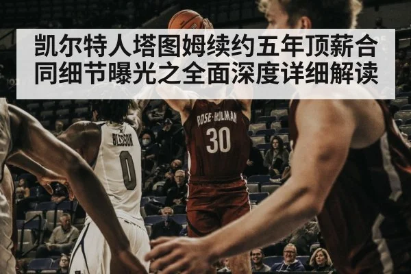 凯尔特人塔图姆续约五年顶薪合同细节曝光之全面深度详细解读