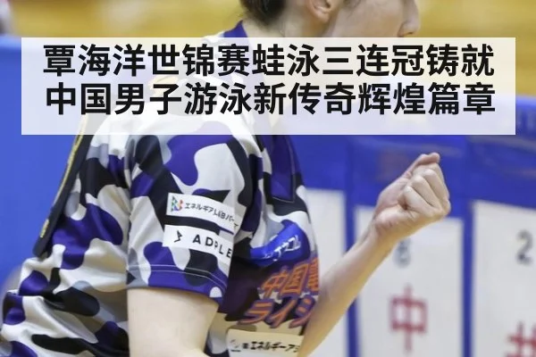 覃海洋世锦赛蛙泳三连冠铸就中国男子游泳新传奇辉煌篇章