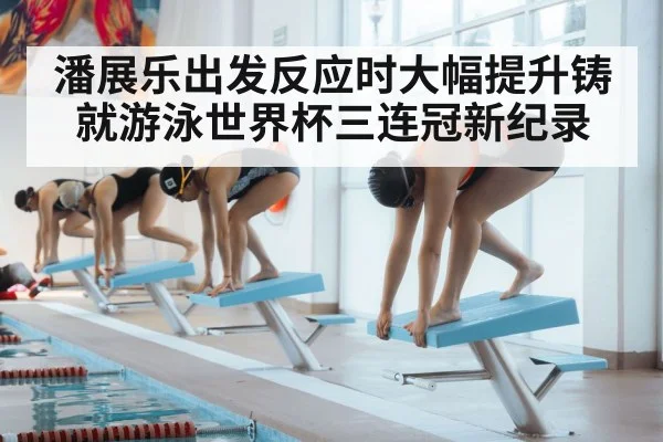 潘展乐出发反应时大幅提升铸就游泳世界杯三连冠新纪录