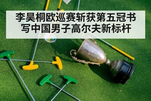 李昊桐欧巡赛斩获第五冠书写中国男子高尔夫新标杆